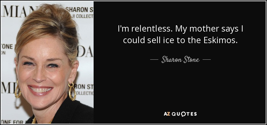 I'm relentless. My mother says I could sell ice to the Eskimos. - Sharon Stone