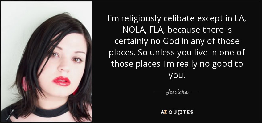 I'm religiously celibate except in LA, NOLA, FLA, because there is certainly no God in any of those places. So unless you live in one of those places I'm really no good to you. - Jessicka