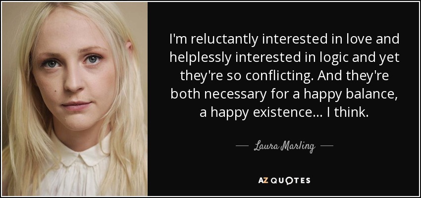 I'm reluctantly interested in love and helplessly interested in logic and yet they're so conflicting. And they're both necessary for a happy balance, a happy existence... I think. - Laura Marling