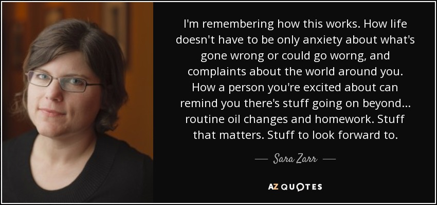 I'm remembering how this works. How life doesn't have to be only anxiety about what's gone wrong or could go worng, and complaints about the world around you. How a person you're excited about can remind you there's stuff going on beyond... routine oil changes and homework. Stuff that matters. Stuff to look forward to. - Sara Zarr