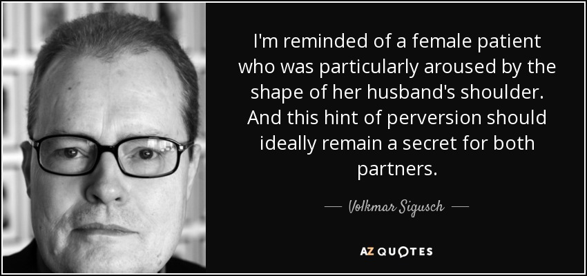I'm reminded of a female patient who was particularly aroused by the shape of her husband's shoulder. And this hint of perversion should ideally remain a secret for both partners. - Volkmar Sigusch