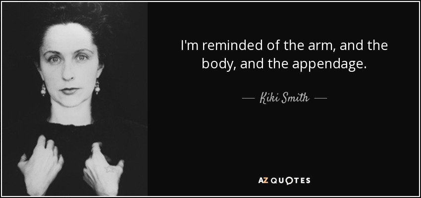 I'm reminded of the arm, and the body, and the appendage. - Kiki Smith