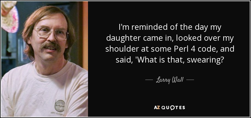 I'm reminded of the day my daughter came in, looked over my shoulder at some Perl 4 code, and said, 'What is that, swearing? - Larry Wall