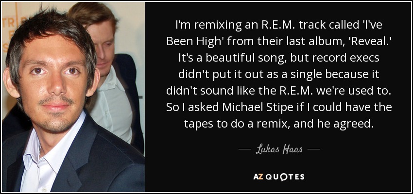 I'm remixing an R.E.M. track called 'I've Been High' from their last album, 'Reveal.' It's a beautiful song, but record execs didn't put it out as a single because it didn't sound like the R.E.M. we're used to. So I asked Michael Stipe if I could have the tapes to do a remix, and he agreed. - Lukas Haas