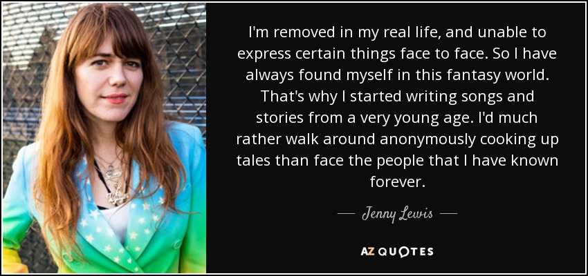 I'm removed in my real life, and unable to express certain things face to face. So I have always found myself in this fantasy world. That's why I started writing songs and stories from a very young age. I'd much rather walk around anonymously cooking up tales than face the people that I have known forever. - Jenny Lewis