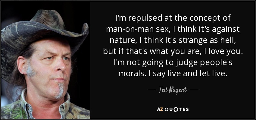 I'm repulsed at the concept of man-on-man sex, I think it's against nature, I think it's strange as hell, but if that's what you are, I love you. I'm not going to judge people's morals. I say live and let live. - Ted Nugent