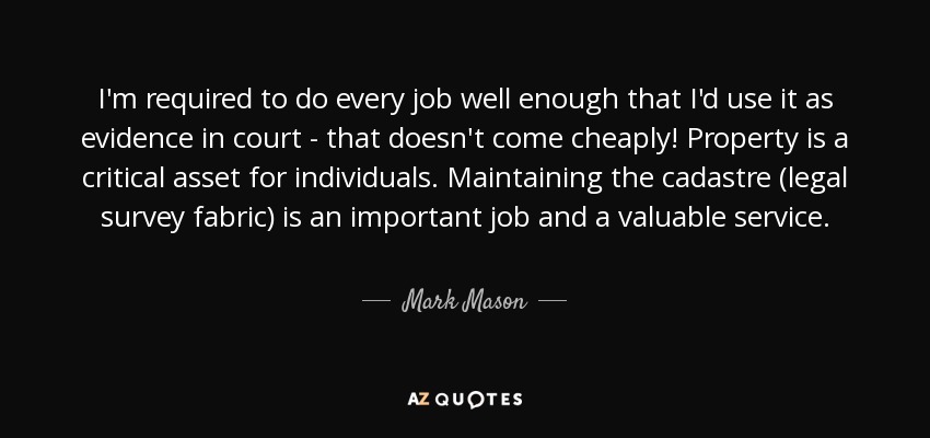 I'm required to do every job well enough that I'd use it as evidence in court - that doesn't come cheaply! Property is a critical asset for individuals. Maintaining the cadastre (legal survey fabric) is an important job and a valuable service. - Mark Mason