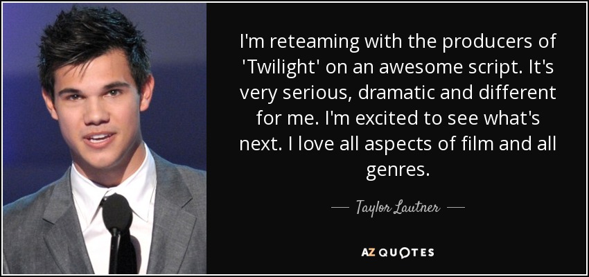 I'm reteaming with the producers of 'Twilight' on an awesome script. It's very serious, dramatic and different for me. I'm excited to see what's next. I love all aspects of film and all genres. - Taylor Lautner