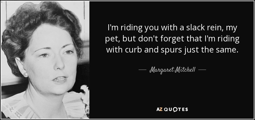 I'm riding you with a slack rein, my pet, but don't forget that I'm riding with curb and spurs just the same. - Margaret Mitchell