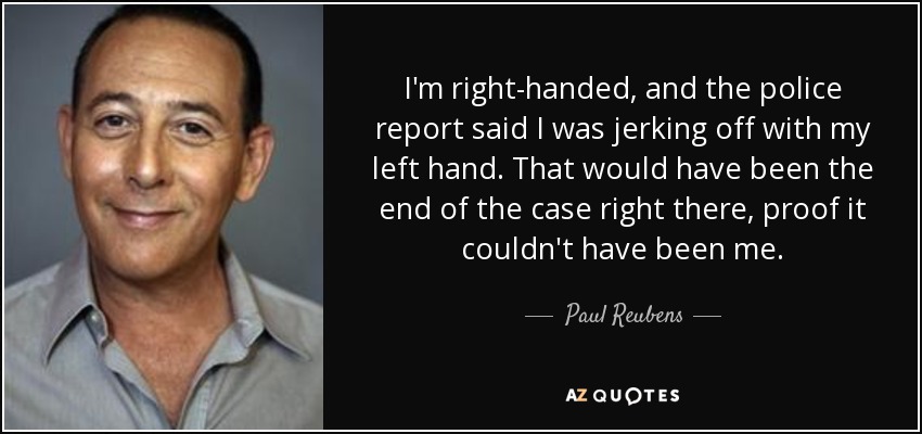 I'm right-handed, and the police report said I was jerking off with my left hand. That would have been the end of the case right there, proof it couldn't have been me. - Paul Reubens