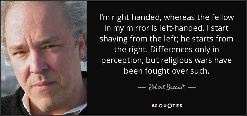 I'm right-handed, whereas the fellow in my mirror is left-handed. I start shaving from the left; he starts from the right. Differences only in perception, but religious wars have been fought over such. - Robert Breault
