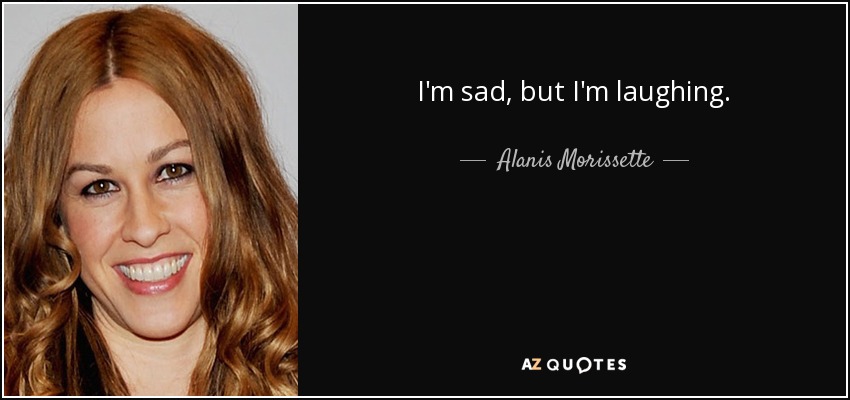 I'm sad, but I'm laughing. - Alanis Morissette
