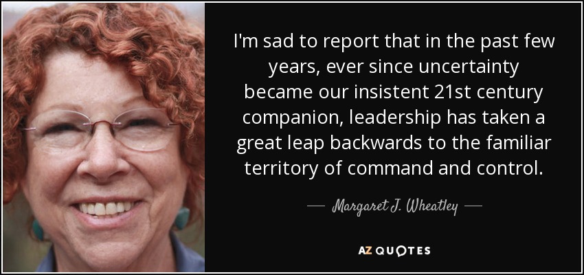 I'm sad to report that in the past few years, ever since uncertainty became our insistent 21st century companion, leadership has taken a great leap backwards to the familiar territory of command and control. - Margaret J. Wheatley