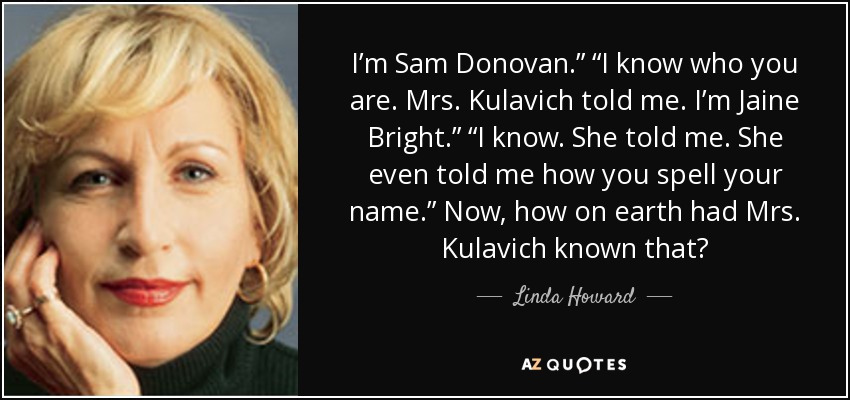I’m Sam Donovan.” “I know who you are. Mrs. Kulavich told me. I’m Jaine Bright.” “I know. She told me. She even told me how you spell your name.” Now, how on earth had Mrs. Kulavich known that? - Linda Howard
