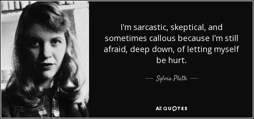 I'm sarcastic, skeptical, and sometimes callous because I'm still afraid, deep down, of letting myself be hurt. - Sylvia Plath