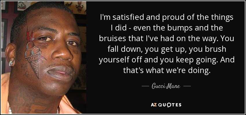 I'm satisfied and proud of the things I did - even the bumps and the bruises that I've had on the way. You fall down, you get up, you brush yourself off and you keep going. And that's what we're doing. - Gucci Mane