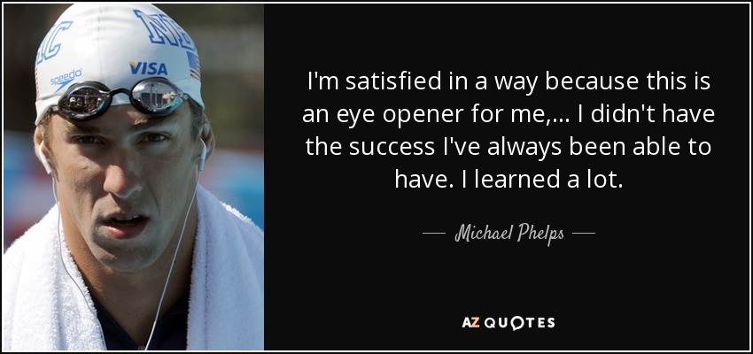I'm satisfied in a way because this is an eye opener for me, ... I didn't have the success I've always been able to have. I learned a lot. - Michael Phelps