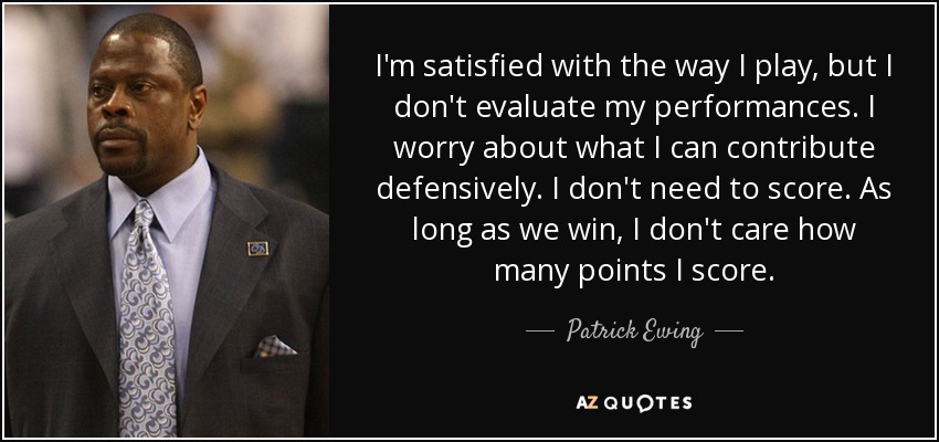 I'm satisfied with the way I play, but I don't evaluate my performances. I worry about what I can contribute defensively. I don't need to score. As long as we win, I don't care how many points I score. - Patrick Ewing