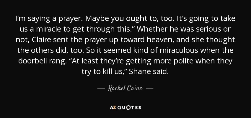 I’m saying a prayer. Maybe you ought to, too. It’s going to take us a miracle to get through this.” Whether he was serious or not, Claire sent the prayer up toward heaven, and she thought the others did, too. So it seemed kind of miraculous when the doorbell rang. “At least they’re getting more polite when they try to kill us,” Shane said. - Rachel Caine