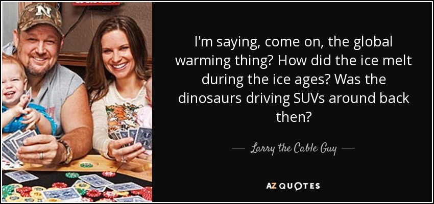 I'm saying, come on, the global warming thing? How did the ice melt during the ice ages? Was the dinosaurs driving SUVs around back then? - Larry the Cable Guy