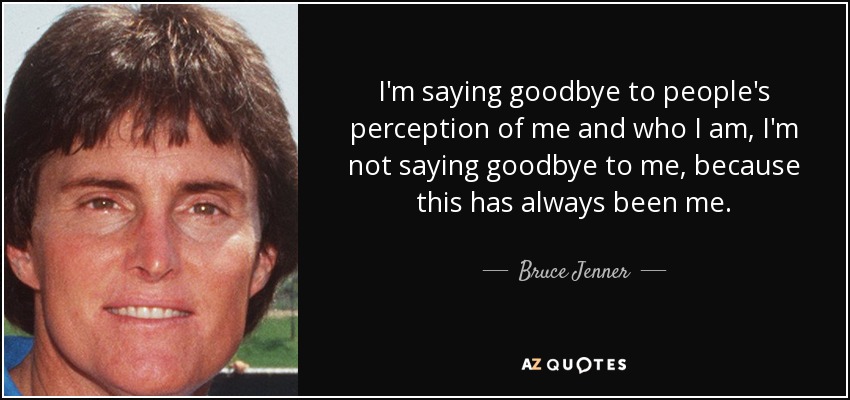 I'm saying goodbye to people's perception of me and who I am, I'm not saying goodbye to me, because this has always been me. - Bruce Jenner
