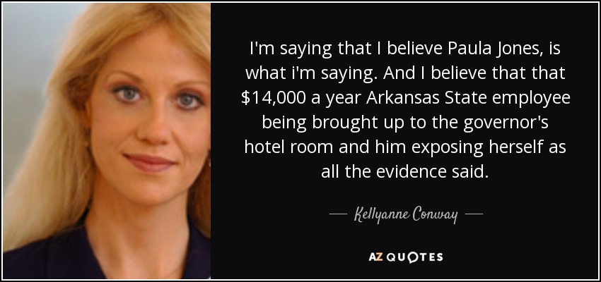 I'm saying that I believe Paula Jones, is what i'm saying. And I believe that that $14,000 a year Arkansas State employee being brought up to the governor's hotel room and him exposing herself as all the evidence said. - Kellyanne Conway