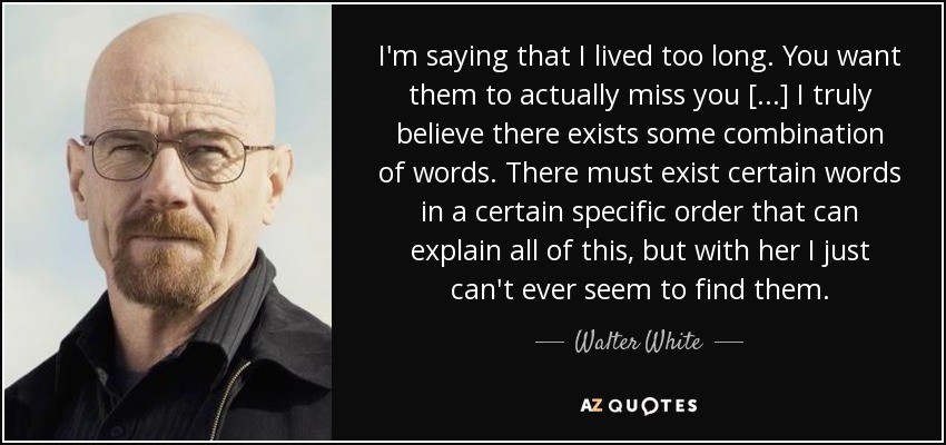 I'm saying that I lived too long. You want them to actually miss you [...] I truly believe there exists some combination of words. There must exist certain words in a certain specific order that can explain all of this, but with her I just can't ever seem to find them. - Walter White