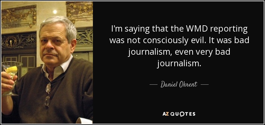 I'm saying that the WMD reporting was not consciously evil. It was bad journalism, even very bad journalism. - Daniel Okrent
