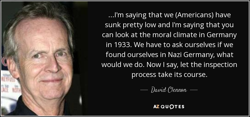 ...I'm saying that we (Americans) have sunk pretty low and I'm saying that you can look at the moral climate in Germany in 1933. We have to ask ourselves if we found ourselves in Nazi Germany, what would we do. Now I say, let the inspection process take its course. - David Clennon