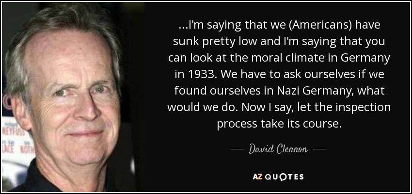 ...I'm saying that we (Americans) have sunk pretty low and I'm saying that you can look at the moral climate in Germany in 1933. We have to ask ourselves if we found ourselves in Nazi Germany, what would we do. Now I say, let the inspection process take its course. - David Clennon