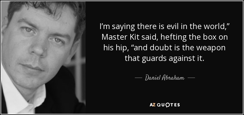 I’m saying there is evil in the world,” Master Kit said, hefting the box on his hip, “and doubt is the weapon that guards against it. - Daniel Abraham