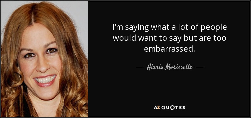 I'm saying what a lot of people would want to say but are too embarrassed. - Alanis Morissette
