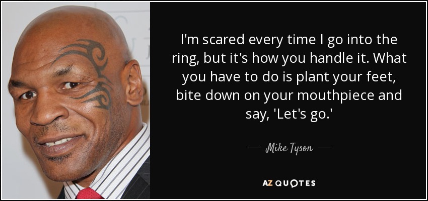 I'm scared every time I go into the ring, but it's how you handle it. What you have to do is plant your feet, bite down on your mouthpiece and say, 'Let's go.' - Mike Tyson