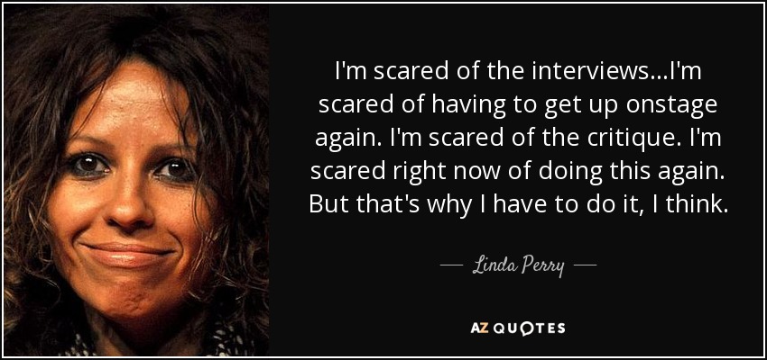I'm scared of the interviews...I'm scared of having to get up onstage again. I'm scared of the critique. I'm scared right now of doing this again. But that's why I have to do it, I think. - Linda Perry