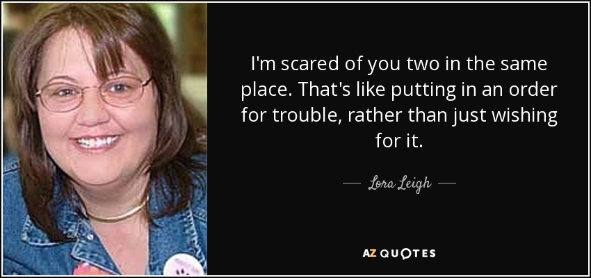 I'm scared of you two in the same place. That's like putting in an order for trouble, rather than just wishing for it. - Lora Leigh