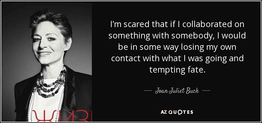I'm scared that if I collaborated on something with somebody, I would be in some way losing my own contact with what I was going and tempting fate. - Joan Juliet Buck