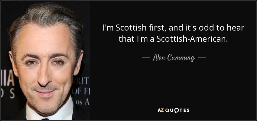 I'm Scottish first, and it's odd to hear that I'm a Scottish-American. - Alan Cumming