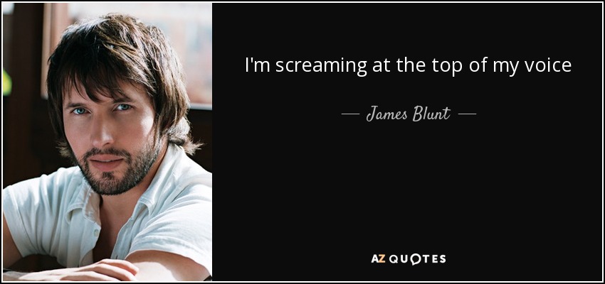 I'm screaming at the top of my voice - James Blunt
