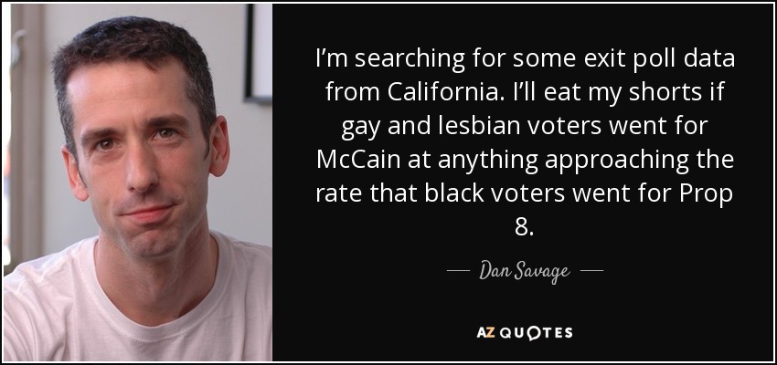 I’m searching for some exit poll data from California. I’ll eat my shorts if gay and lesbian voters went for McCain at anything approaching the rate that black voters went for Prop 8. - Dan Savage