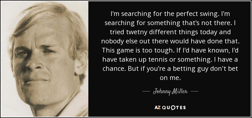 I'm searching for the perfect swing. I'm searching for something that's not there. I tried twetny different things today and nobody else out there would have done that. This game is too tough. If I'd have known, I'd have taken up tennis or something. I have a chance. But if you're a betting guy don't bet on me. - Johnny Miller