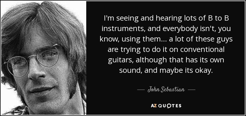 I'm seeing and hearing lots of B to B instruments, and everybody isn't, you know, using them... a lot of these guys are trying to do it on conventional guitars, although that has its own sound, and maybe its okay. - John Sebastian