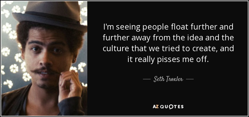 I'm seeing people float further and further away from the idea and the culture that we tried to create, and it really pisses me off. - Seth Troxler