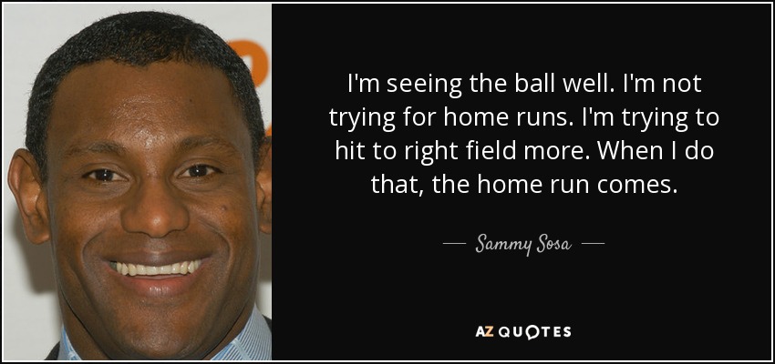 I'm seeing the ball well. I'm not trying for home runs. I'm trying to hit to right field more. When I do that, the home run comes. - Sammy Sosa