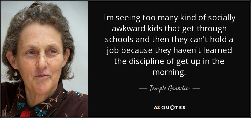 I'm seeing too many kind of socially awkward kids that get through schools and then they can't hold a job because they haven't learned the discipline of get up in the morning. - Temple Grandin