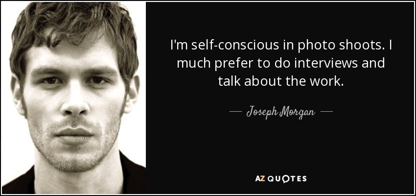 I'm self-conscious in photo shoots. I much prefer to do interviews and talk about the work. - Joseph Morgan