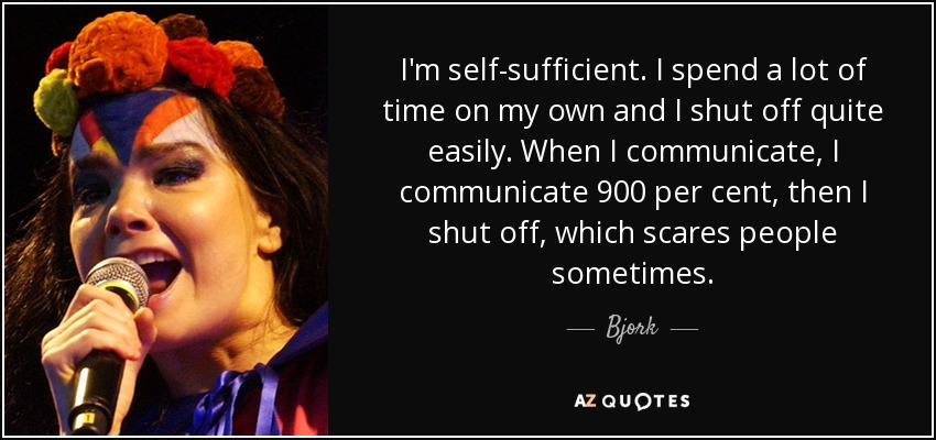 I'm self-sufficient. I spend a lot of time on my own and I shut off quite easily. When I communicate, I communicate 900 per cent, then I shut off, which scares people sometimes. - Bjork