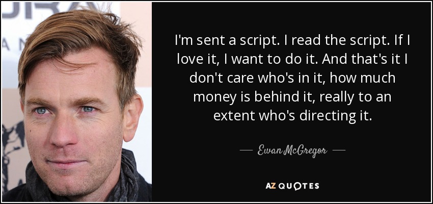 I'm sent a script. I read the script. If I love it, I want to do it. And that's it I don't care who's in it, how much money is behind it, really to an extent who's directing it. - Ewan McGregor