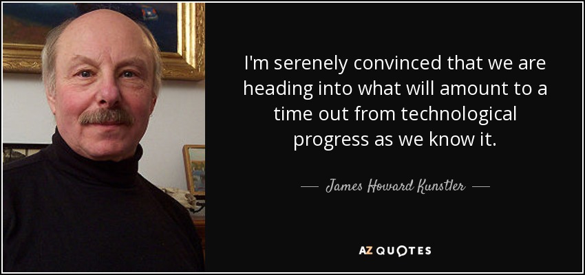 I'm serenely convinced that we are heading into what will amount to a time out from technological progress as we know it. - James Howard Kunstler