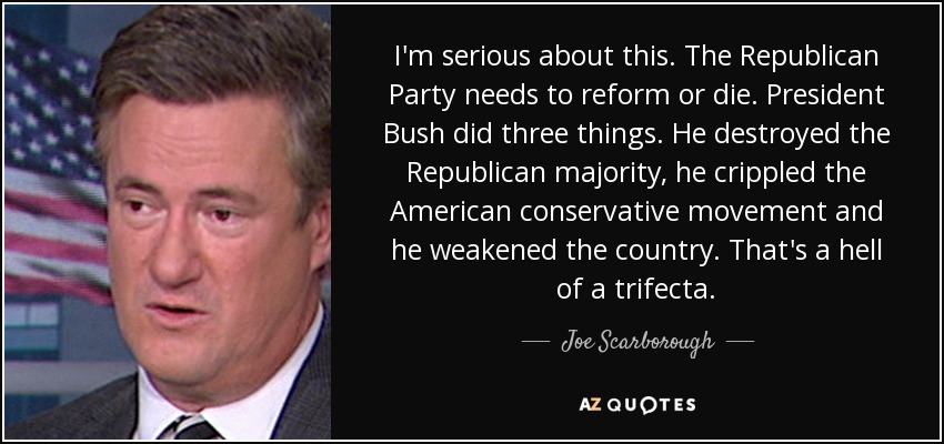 I'm serious about this. The Republican Party needs to reform or die. President Bush did three things. He destroyed the Republican majority, he crippled the American conservative movement and he weakened the country. That's a hell of a trifecta. - Joe Scarborough