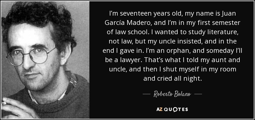 I’m seventeen years old, my name is Juan García Madero, and I’m in my first semester of law school. I wanted to study literature, not law, but my uncle insisted, and in the end I gave in. I’m an orphan, and someday I’ll be a lawyer. That’s what I told my aunt and uncle, and then I shut myself in my room and cried all night. - Roberto Bolano